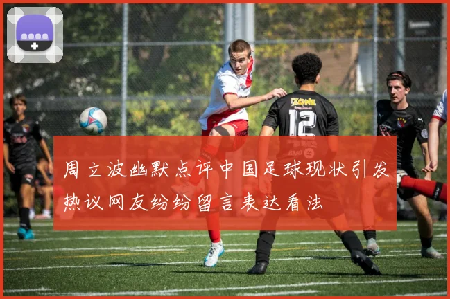 周立波幽默点评中国足球现状引发热议网友纷纷留言表达看法