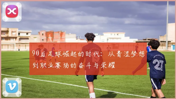 90后足球崛起的时代：从青涩梦想到职业赛场的奋斗与荣耀