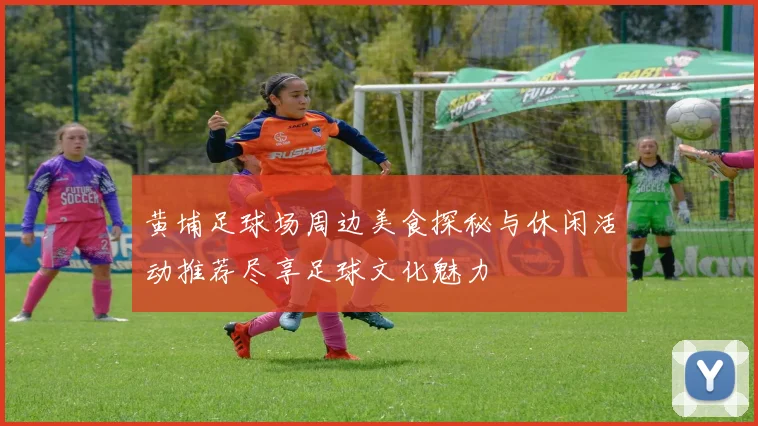 黄埔足球场周边美食探秘与休闲活动推荐尽享足球文化魅力