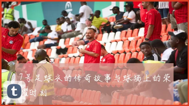 7号足球衣的传奇故事与球场上的荣耀时刻